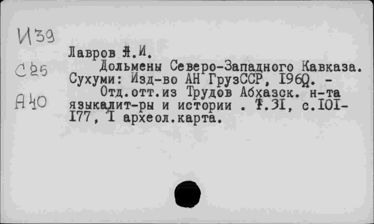 ﻿изд
С fee
fl to
Лавров Л.И.
Дольмены Северо-Западного Кавказа. Сухуми: Изд-во АН ГрузССР, I96Q. -
Отд.отт.из Трудов Абхазок, н-та языкалит-ры и истории . 1.31, c.IOI-177, I археол.карта.